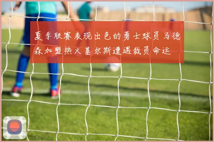 夏季联赛表现出色的勇士球员马德森加盟热火基尔斯遭遇裁员命运