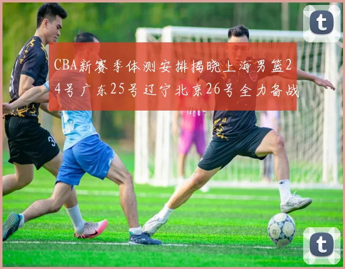 CBA新赛季体测安排揭晓上海男篮24号广东25号辽宁北京26号全力备战