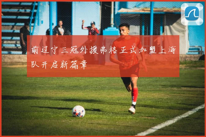 前辽宁三冠外援弗格正式加盟上海队开启新篇章