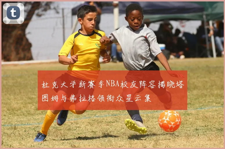 杜克大学新赛季NBA校友阵容揭晓塔图姆与弗拉格领衔众星云集