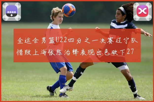 全运会男篮U22四分之一决赛辽宁队惜败上海张陈治锋表现出色砍下27分23篮板5盖帽