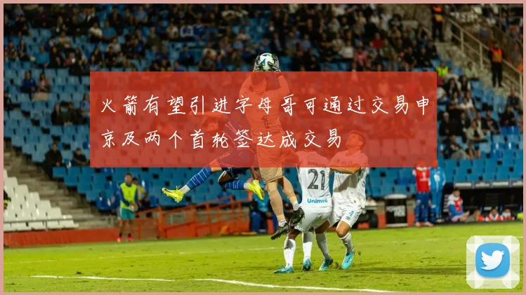 火箭有望引进字母哥可通过交易申京及两个首轮签达成交易