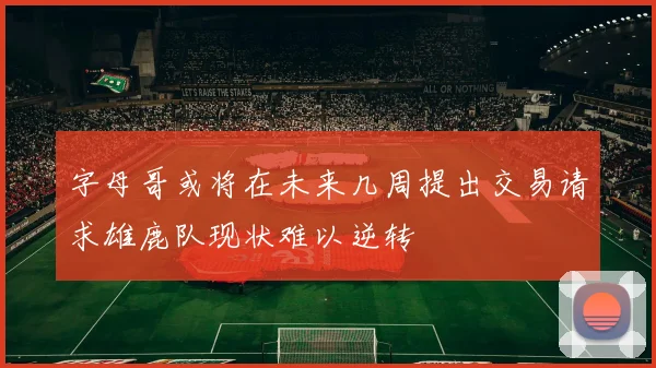 字母哥或将在未来几周提出交易请求雄鹿队现状难以逆转