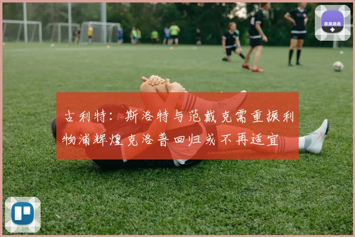 古利特：斯洛特与范戴克需重振利物浦辉煌克洛普回归或不再适宜