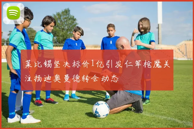 莱比锡坚决标价1亿引发仁军枪魔关注扬迪奥曼德转会动态