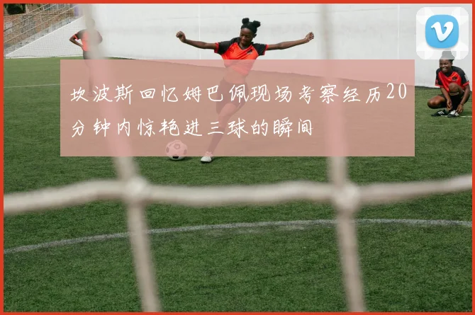 坎波斯回忆姆巴佩现场考察经历20分钟内惊艳进三球的瞬间