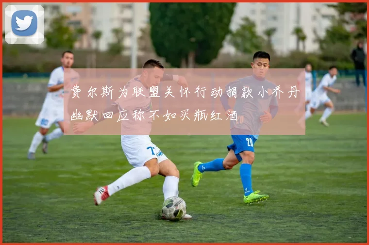费尔斯为联盟关怀行动捐款小乔丹幽默回应称不如买瓶红酒