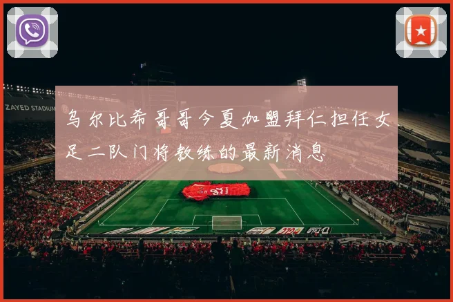 乌尔比希哥哥今夏加盟拜仁担任女足二队门将教练的最新消息