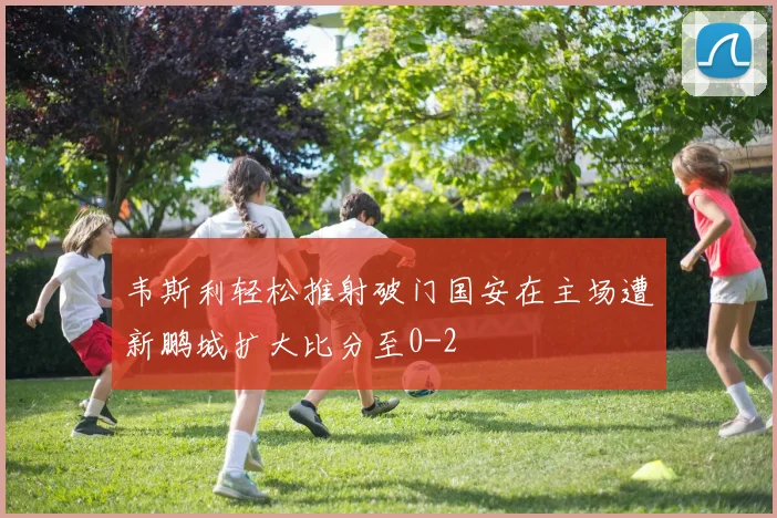 韦斯利轻松推射破门国安在主场遭新鹏城扩大比分至0-2
