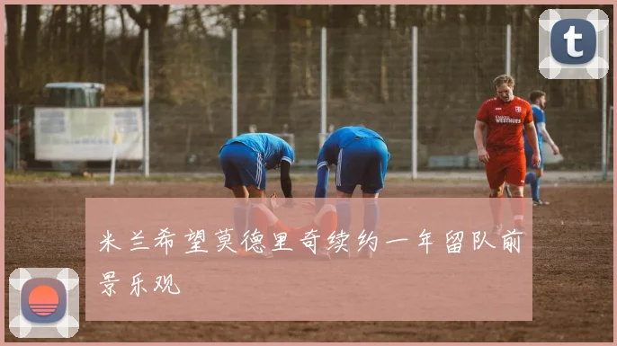 米兰希望莫德里奇续约一年留队前景乐观