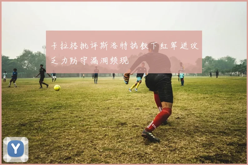 卡拉格批评斯洛特执教下红军进攻乏力防守漏洞频现