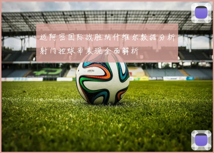迈阿密国际战胜纳什维尔数据分析射门控球率表现全面解析