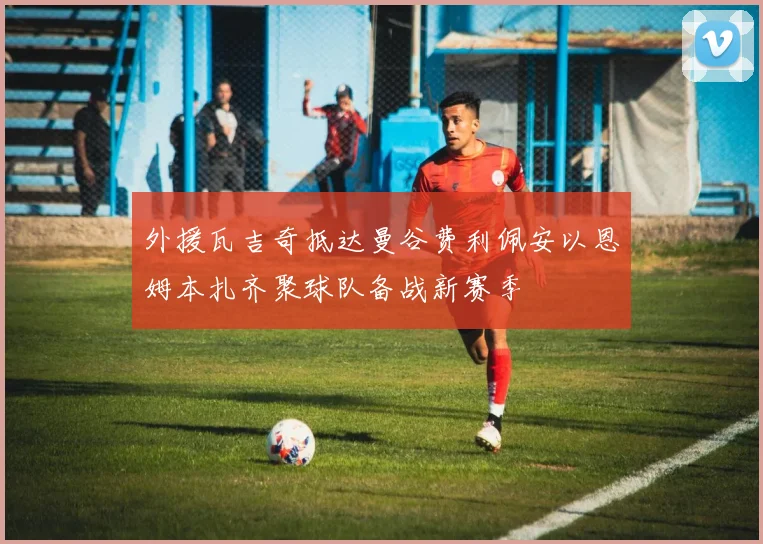外援瓦吉奇抵达曼谷费利佩安以恩姆本扎齐聚球队备战新赛季