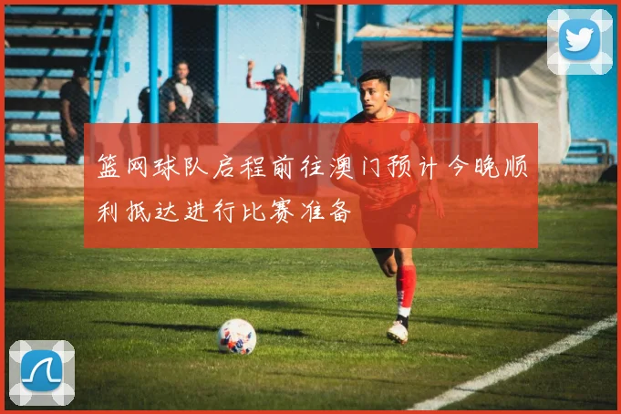 篮网球队启程前往澳门预计今晚顺利抵达进行比赛准备