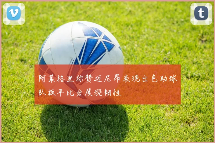 阿莱格里称赞迈尼昂表现出色助球队扳平比分展现韧性