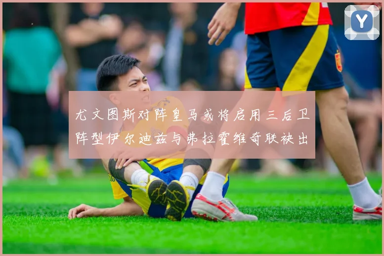 尤文图斯对阵皇马或将启用三后卫阵型伊尔迪兹与弗拉霍维奇联袂出击