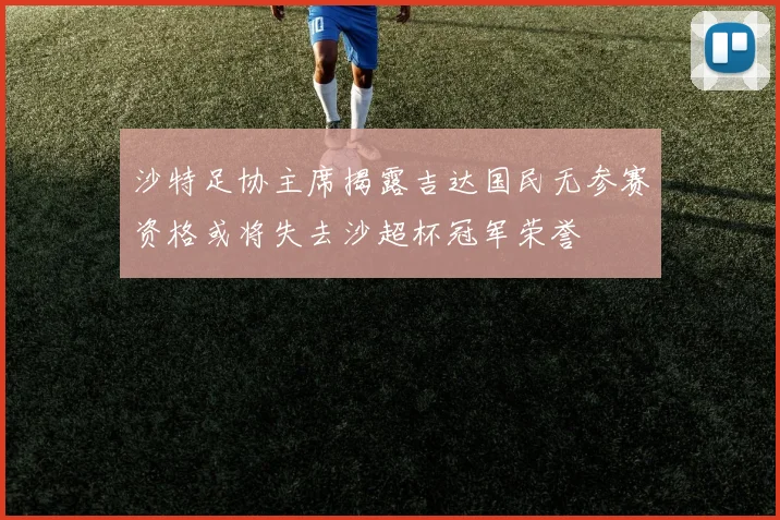 沙特足协主席揭露吉达国民无参赛资格或将失去沙超杯冠军荣誉