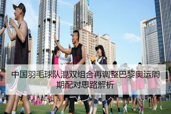 中国羽毛球队混双组合再调整巴黎奥运周期配对思路解析