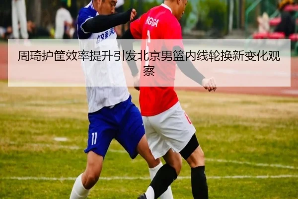 周琦护筐效率提升引发北京男篮内线轮换新变化观察 - leyu.com